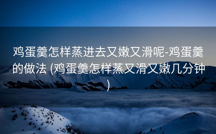 鸡蛋羹怎样蒸进去又嫩又滑呢-鸡蛋羹的做法 (鸡蛋羹怎样蒸又滑又嫩几分钟)