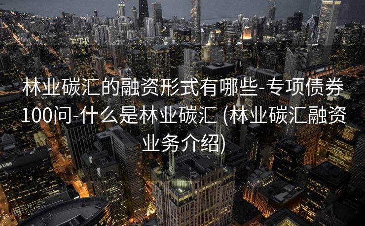 林业碳汇的融资形式有哪些-专项债券100问-什么是林业碳汇 (林业碳汇融资业务介绍)
