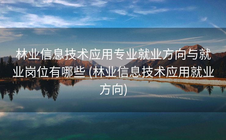 林业信息技术应用专业就业方向与就业岗位有哪些 (林业信息技术应用就业方向)