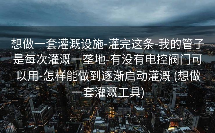 想做一套灌溉设施-灌完这条-我的管子是每次灌溉一垄地-有没有电控阀门可以用-怎样能做到逐渐启动灌溉 (想做一套灌溉工具)