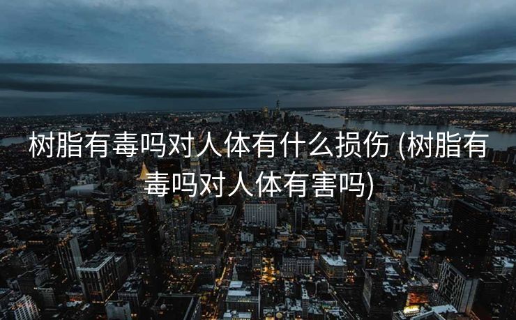 树脂有毒吗对人体有什么损伤 (树脂有毒吗对人体有害吗)