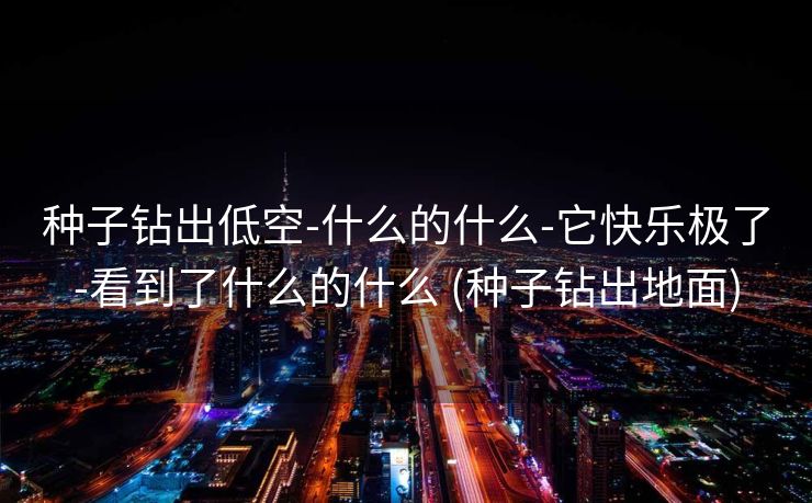 种子钻出低空-什么的什么-它快乐极了-看到了什么的什么 (种子钻出地面)