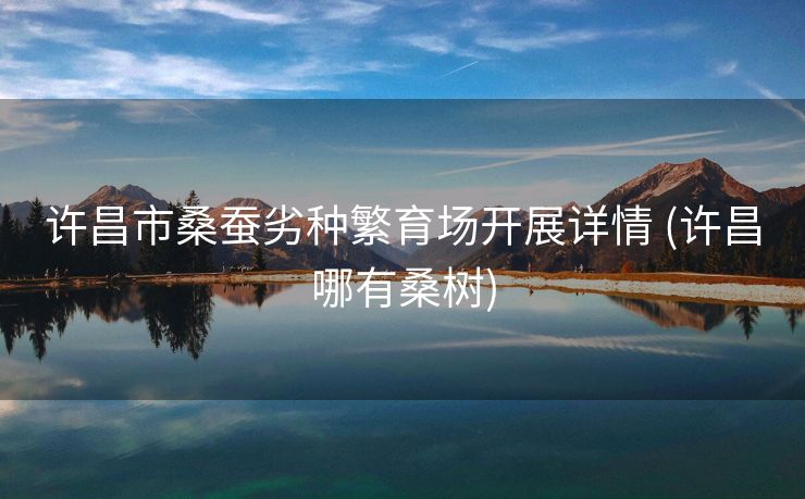 许昌市桑蚕劣种繁育场开展详情 (许昌哪有桑树)