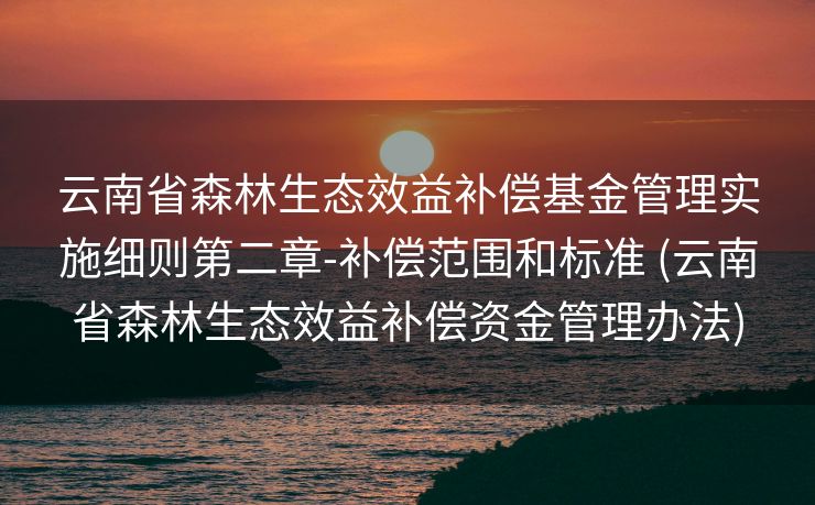 云南省森林生态效益补偿基金管理实施细则第二章-补偿范围和标准 (云南省森林生态效益补偿资金管理办法)