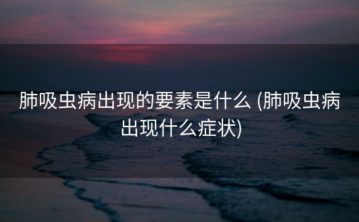 肺吸虫病出现的要素是什么 (肺吸虫病出现什么症状)