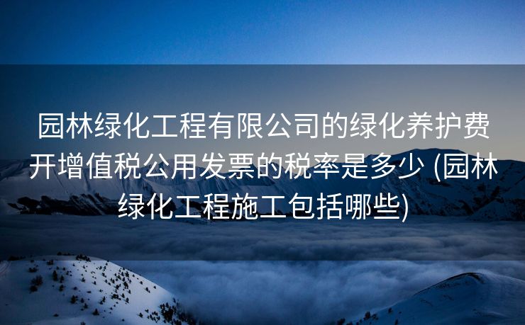 园林绿化工程有限公司的绿化养护费开增值税公用发票的税率是多少 (园林绿化工程施工包括哪些)