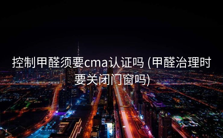 控制甲醛须要cma认证吗 (甲醛治理时要关闭门窗吗)