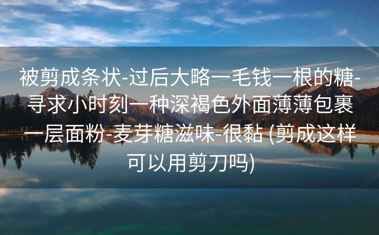被剪成条状-过后大略一毛钱一根的糖-寻求小时刻一种深褐色外面薄薄包裹一层面粉-麦芽糖滋味-很黏 (剪成这样可以用剪刀吗)
