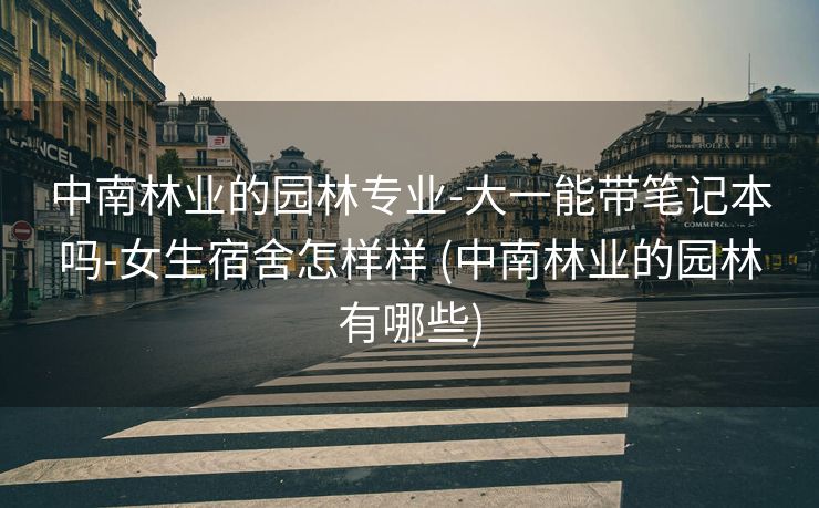 中南林业的园林专业-大一能带笔记本吗-女生宿舍怎样样 (中南林业的园林有哪些)