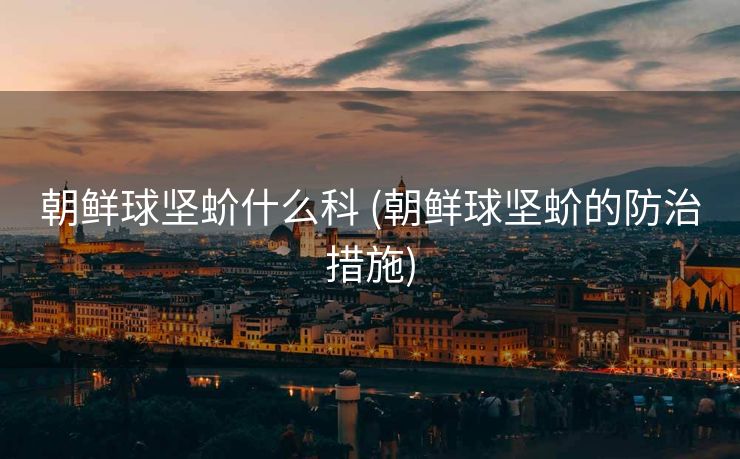 朝鲜球坚蚧什么科 (朝鲜球坚蚧的防治措施)