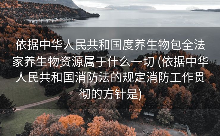 依据中华人民共和国度养生物包全法家养生物资源属于什么一切 (依据中华人民共和国消防法的规定消防工作贯彻的方针是)