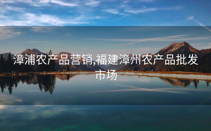 漳浦农产品营销,福建漳州农产品批发市场