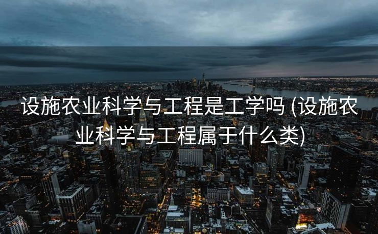 设施农业科学与工程是工学吗 (设施农业科学与工程属于什么类)
