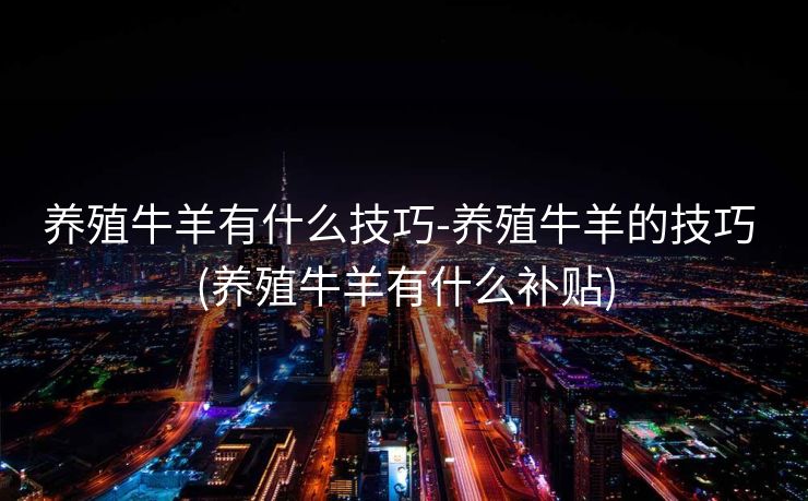 养殖牛羊有什么技巧-养殖牛羊的技巧 (养殖牛羊有什么补贴)