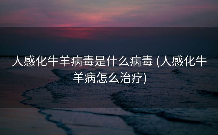 人感化牛羊病毒是什么病毒 (人感化牛羊病怎么治疗)