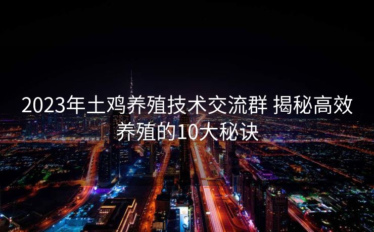 2023年土鸡养殖技术交流群 揭秘高效养殖的10大秘诀 2023年土鸡养殖技术交流群 揭秘高效养殖的10大秘诀