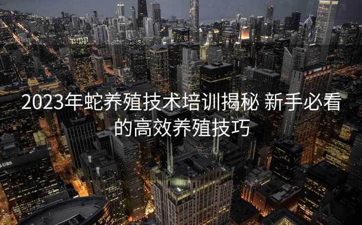 2023年蛇养殖技术培训揭秘 新手必看的高效养殖技巧