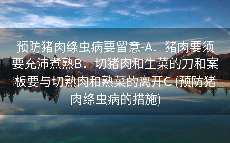 预防猪肉绦虫病要留意-A．猪肉要须要充沛煮熟B．切猪肉和生菜的刀和案板要与切熟肉和熟菜的离开C (预防猪肉绦虫病的措施)