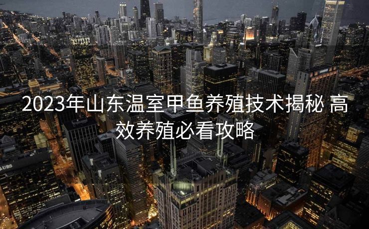 2023年山东温室甲鱼养殖技术揭秘 高效养殖必看攻略