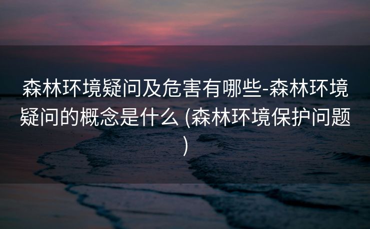 森林环境疑问及危害有哪些-森林环境疑问的概念是什么 (森林环境保护问题)