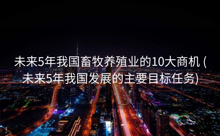 未来5年我国畜牧养殖业的10大商机 (未来5年我国发展的主要目标任务)