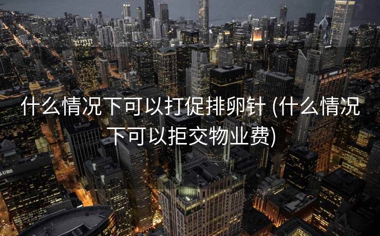 什么情况下可以打促排卵针 (什么情况下可以拒交物业费)