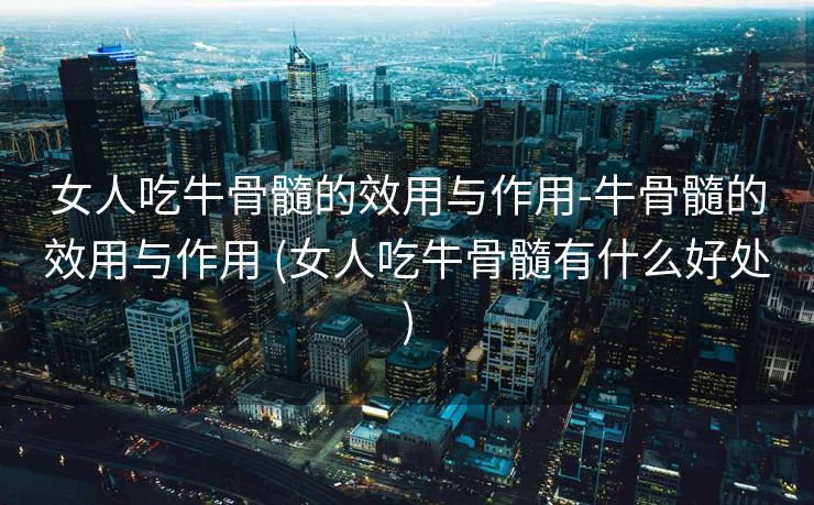 女人吃牛骨髓的效用与作用-牛骨髓的效用与作用 (女人吃牛骨髓有什么好处)