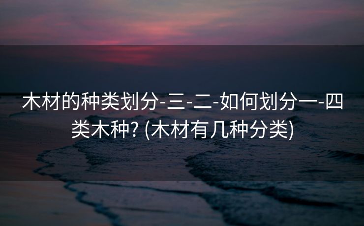 木材的种类划分-三-二-如何划分一-四类木种? (木材有几种分类)