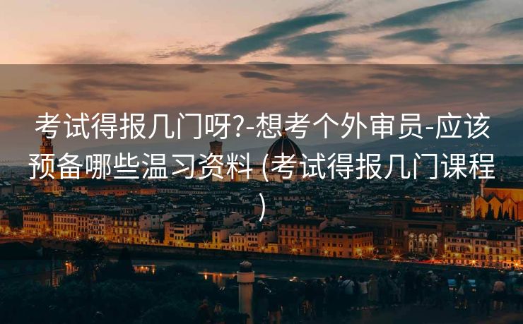 考试得报几门呀?-想考个外审员-应该预备哪些温习资料 (考试得报几门课程)