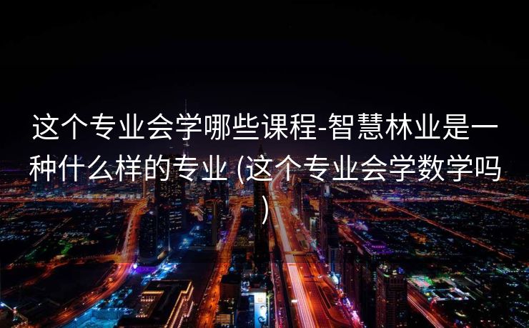 这个专业会学哪些课程-智慧林业是一种什么样的专业 (这个专业会学数学吗)