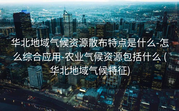 华北地域气候资源散布特点是什么-怎么综合应用-农业气候资源包括什么 (华北地域气候特征)
