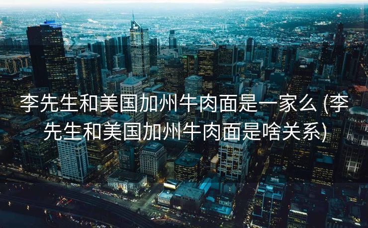 李先生和美国加州牛肉面是一家么 (李先生和美国加州牛肉面是啥关系)