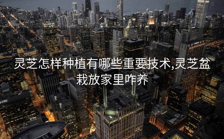 灵芝怎样种植有哪些重要技术,灵芝盆栽放家里咋养