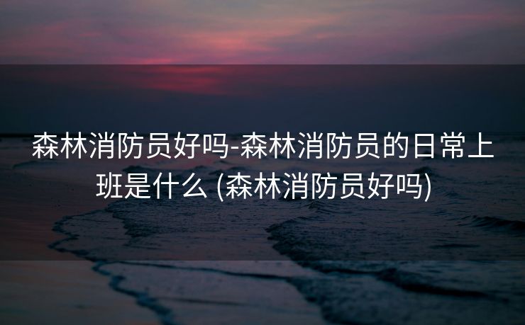 森林消防员好吗-森林消防员的日常上班是什么 (森林消防员好吗)