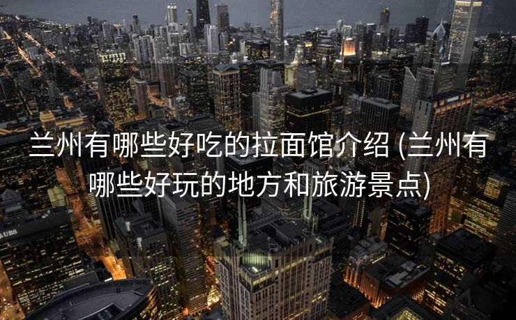 兰州有哪些好吃的拉面馆介绍 (兰州有哪些好玩的地方和旅游景点)