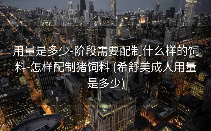 用量是多少-阶段需要配制什么样的饲料-怎样配制猪饲料 (希舒美成人用量是多少)