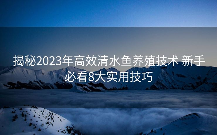 揭秘2023年高效清水鱼养殖技术 新手必看8大实用技巧