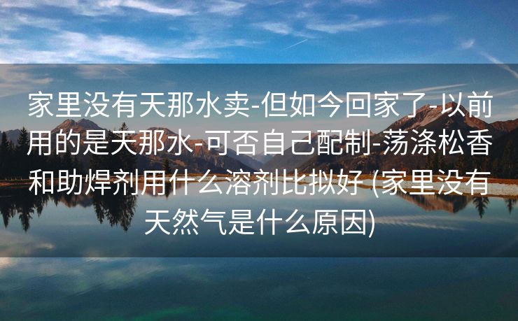 家里没有天那水卖-但如今回家了-以前用的是天那水-可否自己配制-荡涤松香和助焊剂用什么溶剂比拟好 (家里没有天然气是什么原因)