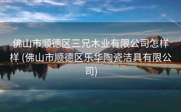 佛山市顺德区三兄木业有限公司怎样样 (佛山市顺德区乐华陶瓷洁具有限公司)