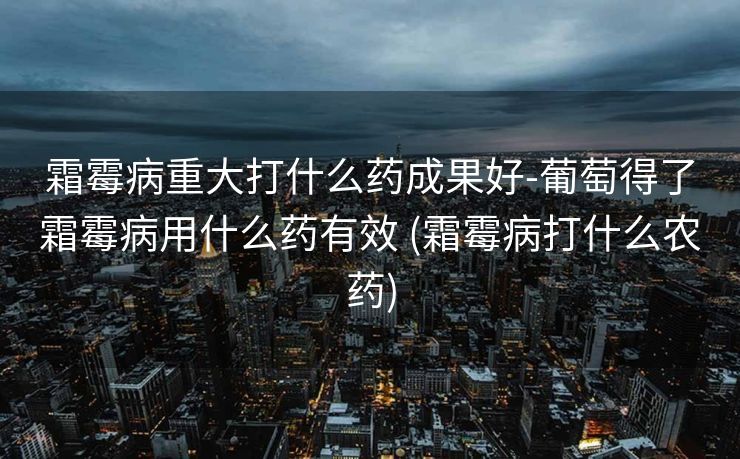 霜霉病重大打什么药成果好-葡萄得了霜霉病用什么药有效 (霜霉病打什么农药)