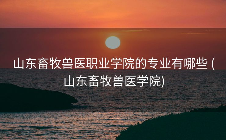 山东畜牧兽医职业学院的专业有哪些 (山东畜牧兽医学院)