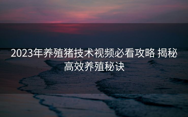 2023年养殖猪技术视频必看攻略 揭秘高效养殖秘诀