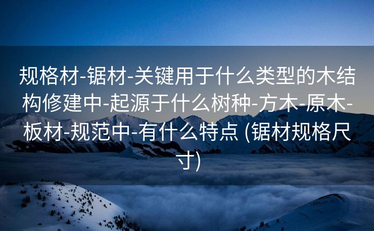规格材-锯材-关键用于什么类型的木结构修建中-起源于什么树种-方木-原木-板材-规范中-有什么特点 (锯材规格尺寸)
