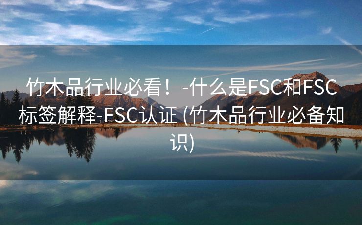 竹木品行业必看！-什么是FSC和FSC标签解释-FSC认证 (竹木品行业必备知识)