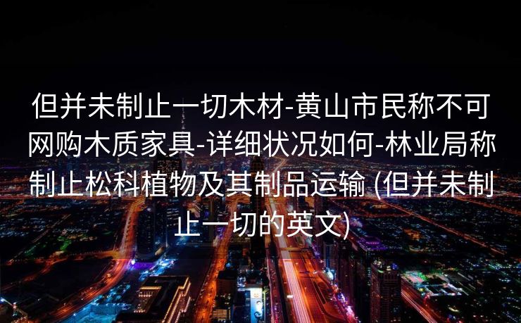 但并未制止一切木材-黄山市民称不可网购木质家具-详细状况如何-林业局称制止松科植物及其制品运输 (但并未制止一切的英文)