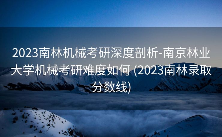 2023南林机械考研深度剖析-南京林业大学机械考研难度如何 (2023南林录取分数线)