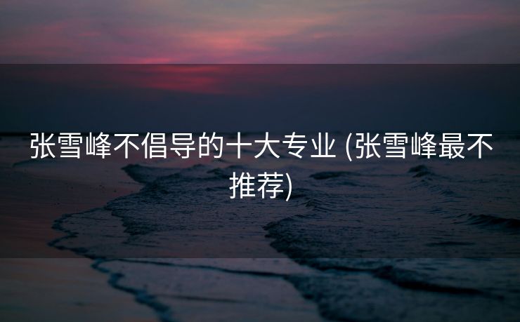 张雪峰不倡导的十大专业 (张雪峰最不推荐)