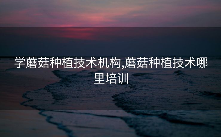 学蘑菇种植技术机构,蘑菇种植技术哪里培训