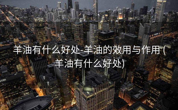 羊油有什么好处-羊油的效用与作用 (羊油有什么好处)