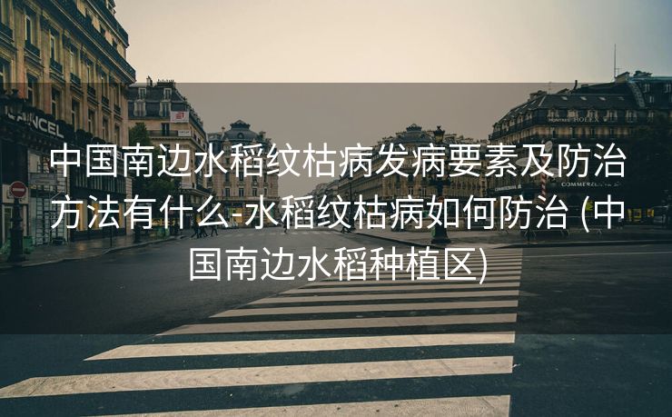 中国南边水稻纹枯病发病要素及防治方法有什么-水稻纹枯病如何防治 (中国南边水稻种植区)